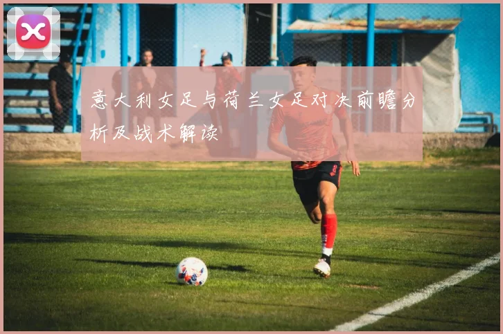 意大利女足与荷兰女足对决前瞻分析及战术解读