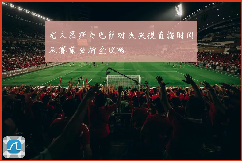 尤文图斯与巴萨对决央视直播时间及赛前分析全攻略