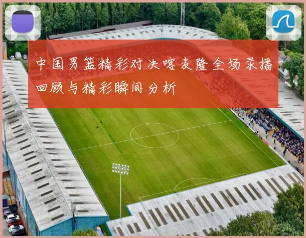 中国男篮精彩对决喀麦隆全场录播回顾与精彩瞬间分析