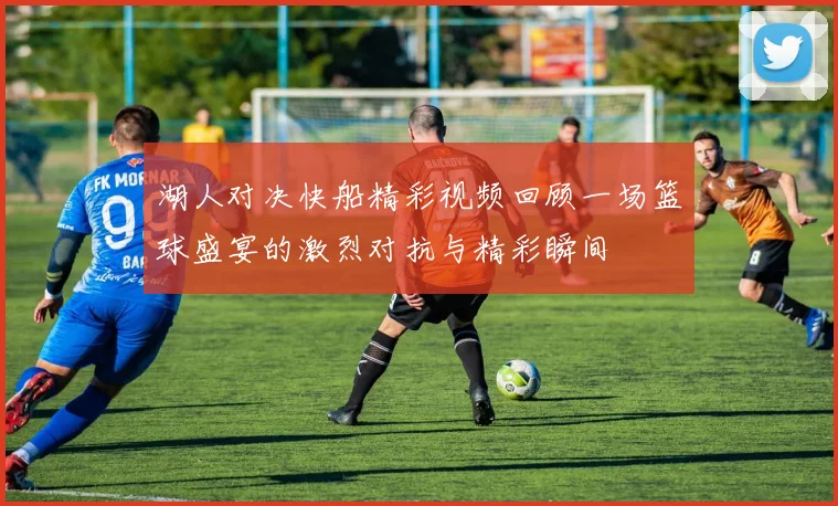湖人对决快船精彩视频回顾一场篮球盛宴的激烈对抗与精彩瞬间