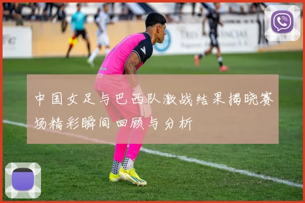 中国女足与巴西队激战结果揭晓赛场精彩瞬间回顾与分析