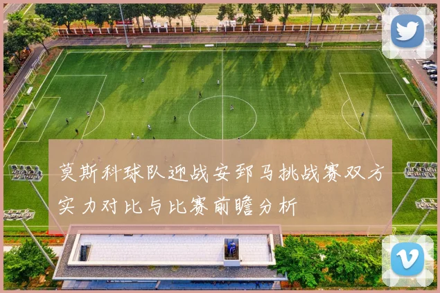 莫斯科球队迎战安郅马挑战赛双方实力对比与比赛前瞻分析