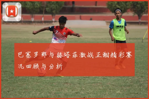 巴塞罗那与赫塔菲激战正酣精彩赛况回顾与分析