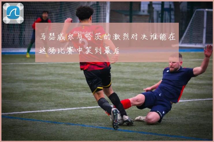 马瑟威尔与哈茨的激烈对决谁能在这场比赛中笑到最后