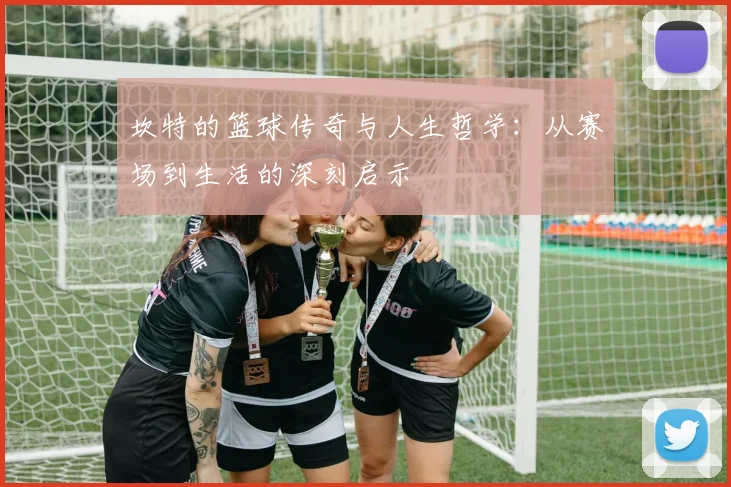 坎特的篮球传奇与人生哲学：从赛场到生活的深刻启示