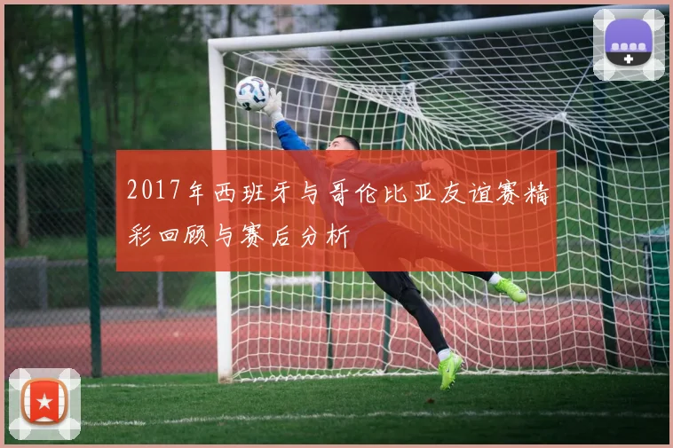 2017年西班牙与哥伦比亚友谊赛精彩回顾与赛后分析