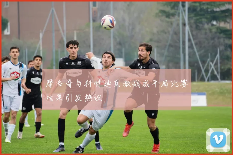 摩洛哥与科特迪瓦激战成平局比赛结果引发热议