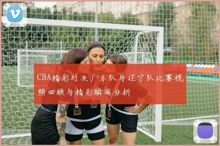 CBA精彩对决广东队与辽宁队比赛视频回顾与精彩瞬间分析