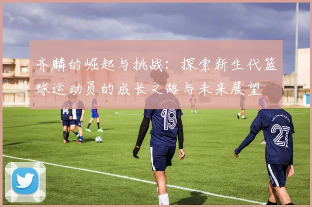 齐麟的崛起与挑战：探索新生代篮球运动员的成长之路与未来展望