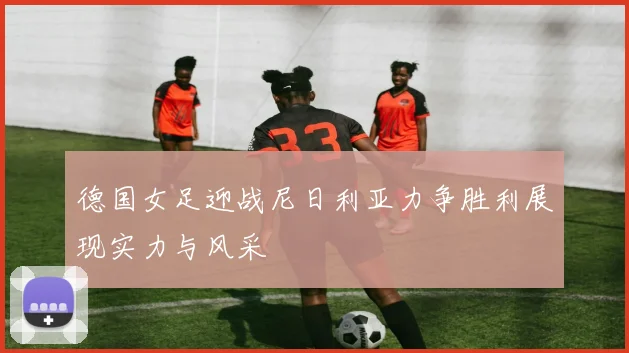 德国女足迎战尼日利亚力争胜利展现实力与风采