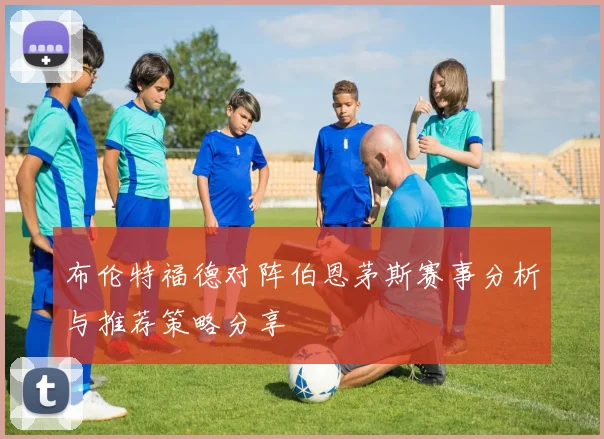 布伦特福德对阵伯恩茅斯赛事分析与推荐策略分享