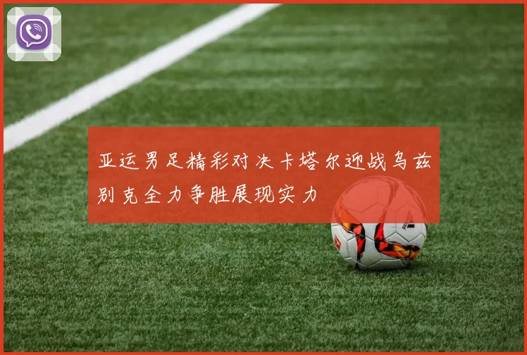 亚运男足精彩对决卡塔尔迎战乌兹别克全力争胜展现实力