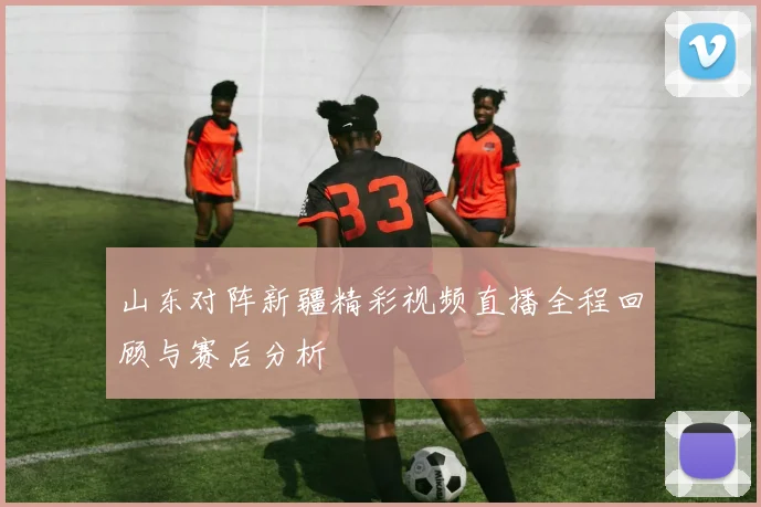 山东对阵新疆精彩视频直播全程回顾与赛后分析