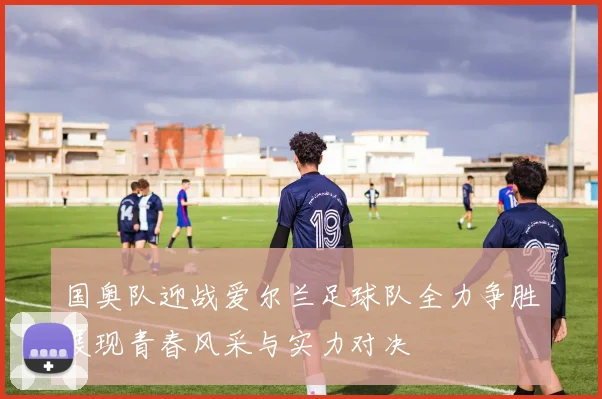国奥队迎战爱尔兰足球队全力争胜展现青春风采与实力对决