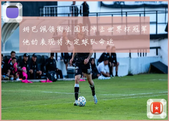 姆巴佩领衔法国队冲击世界杯冠军他的表现将决定球队命运