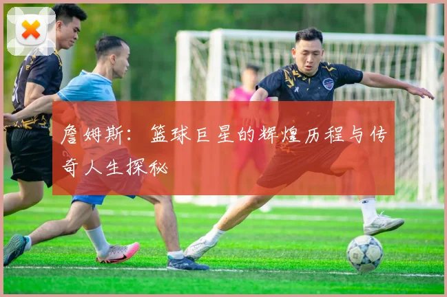 詹姆斯：篮球巨星的辉煌历程与传奇人生探秘