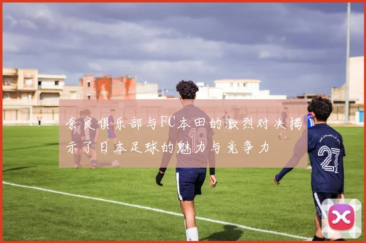奈良俱乐部与FC本田的激烈对决揭示了日本足球的魅力与竞争力