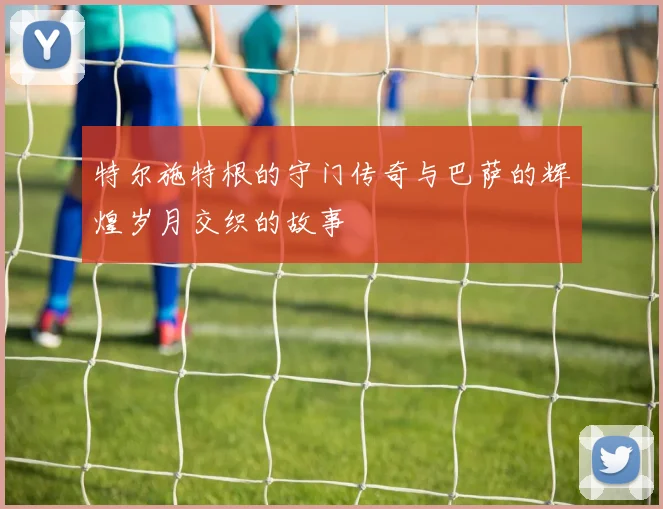 特尔施特根的守门传奇与巴萨的辉煌岁月交织的故事