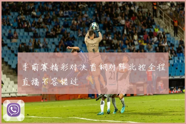 季前赛精彩对决首钢对阵北控全程直播不容错过