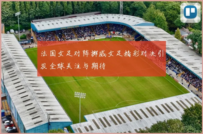 法国女足对阵挪威女足精彩对决引发全球关注与期待